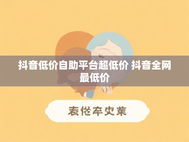 抖音低价自助平台超低价 抖音全网最低价