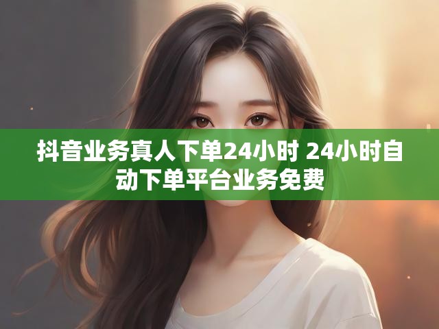 抖音业务真人下单24小时 24小时自动下单平台业务免费