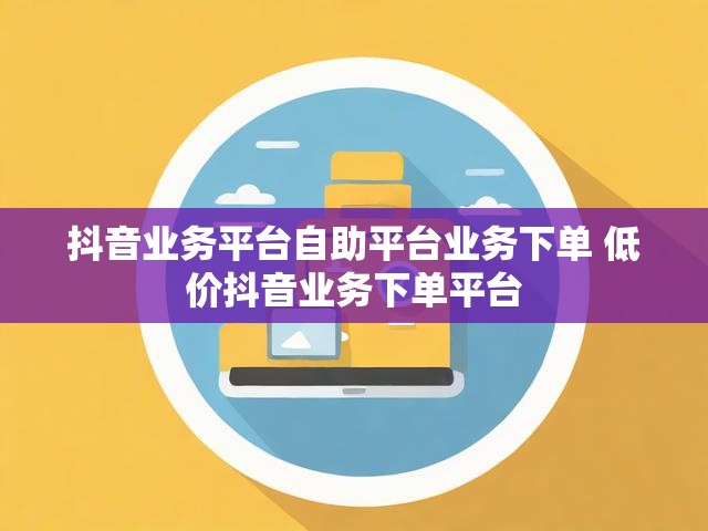 抖音业务平台自助平台业务下单 低价抖音业务下单平台