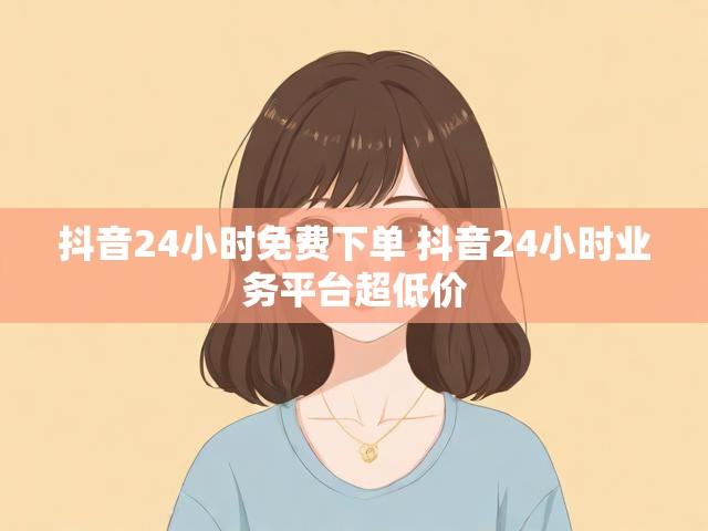 抖音24小时免费下单 抖音24小时业务平台超低价