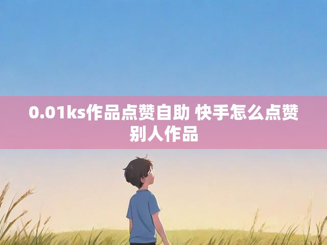0.01ks作品点赞自助 快手怎么点赞别人作品