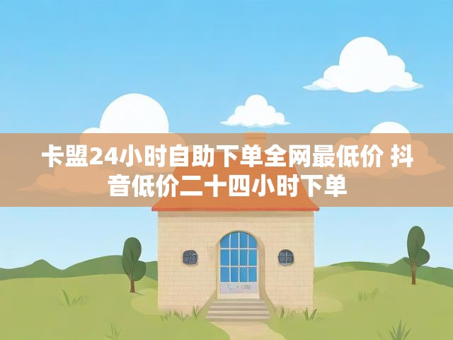 卡盟24小时自助下单全网最低价 抖音低价二十四小时下单