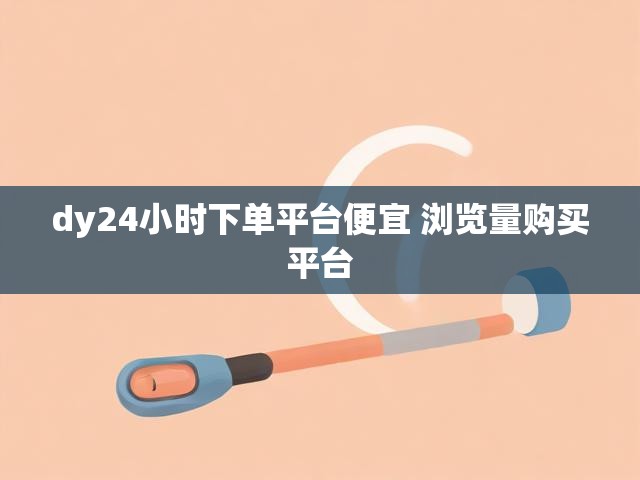 dy24小时下单平台便宜 浏览量购买平台