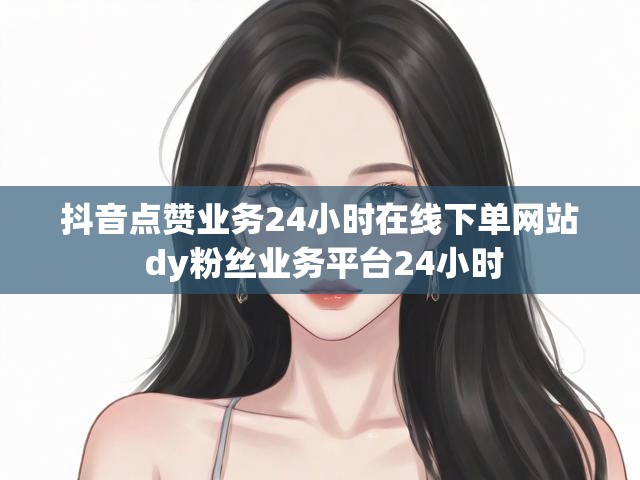 抖音点赞业务24小时在线下单网站 dy粉丝业务平台24小时