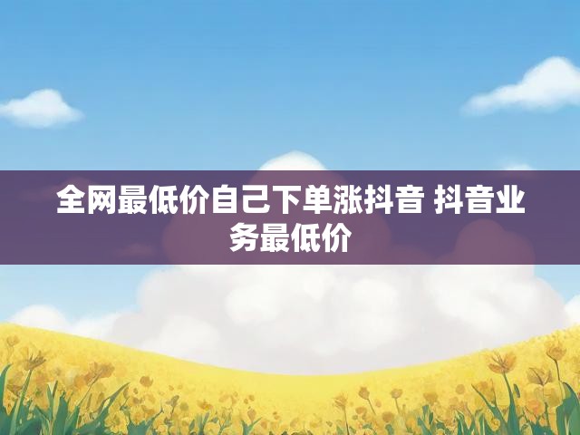 全网最低价自己下单涨抖音 抖音业务最低价
