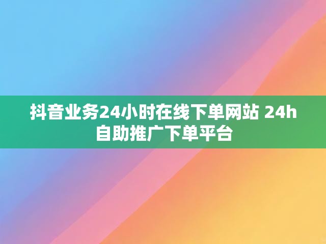 抖音业务24小时在线下单网站 24h自助推广下单平台