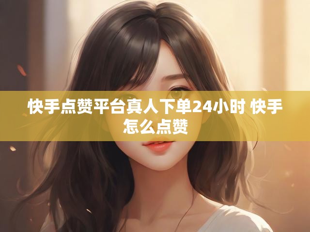 快手点赞平台真人下单24小时 快手怎么点赞