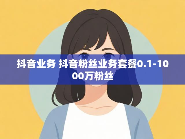 抖音业务 抖音粉丝业务套餐0.1-1000万粉丝