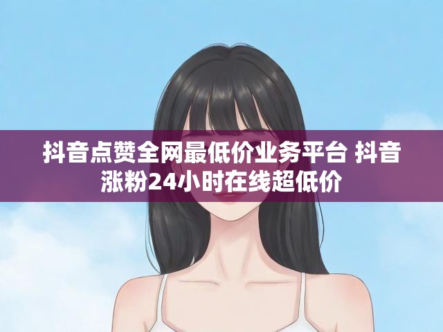 抖音点赞全网最低价业务平台 抖音涨粉24小时在线超低价