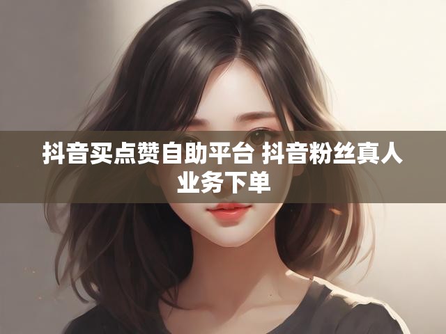 抖音买点赞自助平台 抖音粉丝真人业务下单
