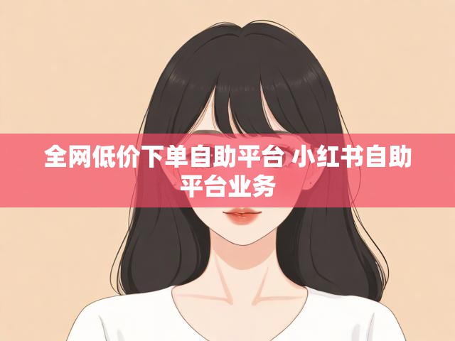 全网低价下单自助平台 小红书自助平台业务