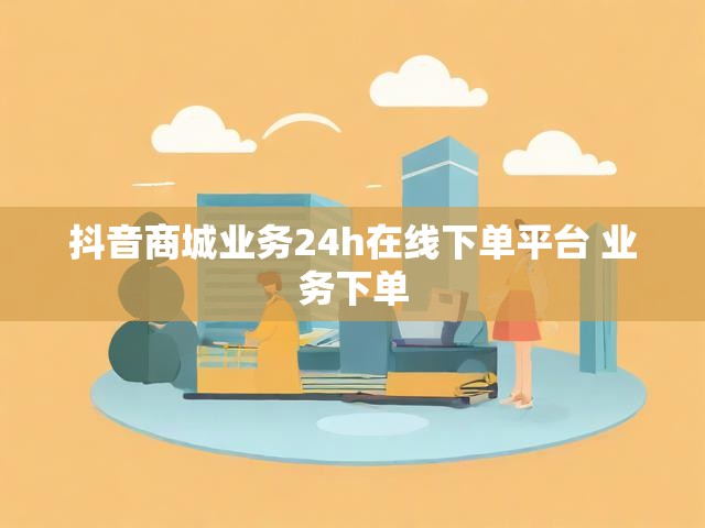 抖音商城业务24h在线下单平台 业务下单