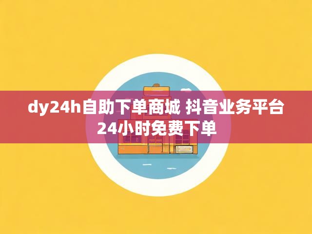 dy24h自助下单商城 抖音业务平台24小时免费下单