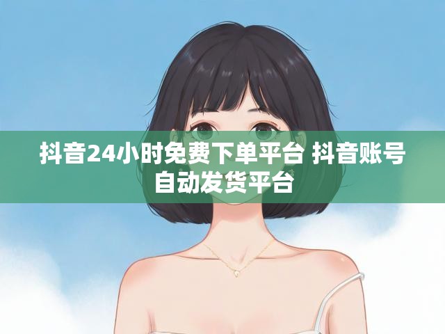 抖音24小时免费下单平台 抖音账号自动发货平台