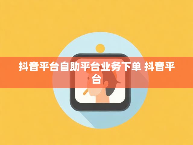 抖音平台自助平台业务下单 抖音平台