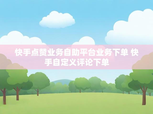 快手点赞业务自助平台业务下单 快手自定义评论下单