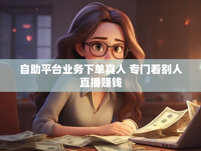 自助平台业务下单真人 专门看别人直播赚钱