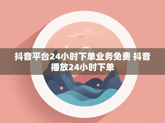 抖音平台24小时下单业务免费 抖音播放24小时下单