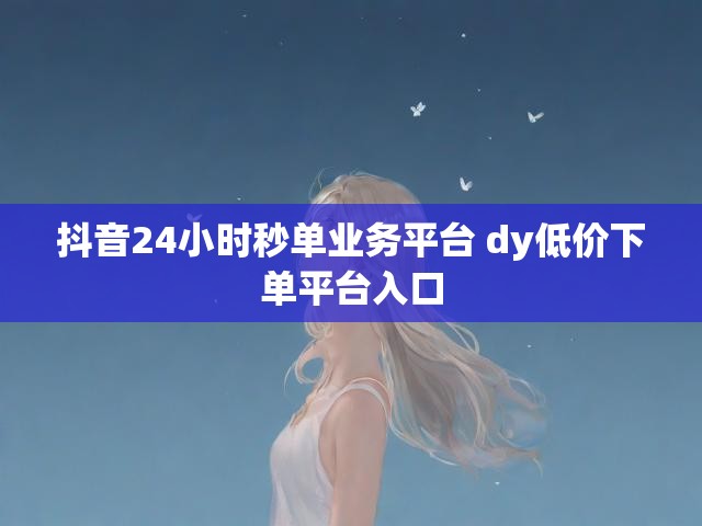 抖音24小时秒单业务平台 dy低价下单平台入口