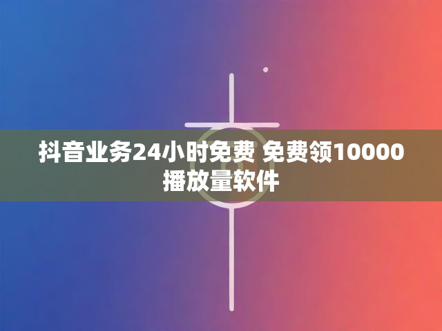 抖音业务24小时免费 免费领10000播放量软件