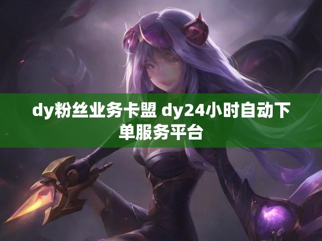 dy粉丝业务卡盟 dy24小时自动下单服务平台