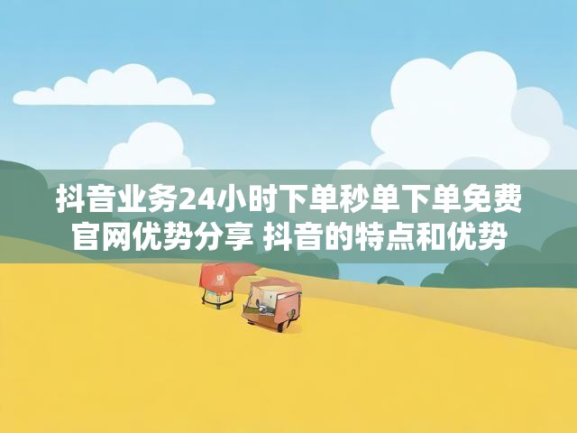 抖音业务24小时下单秒单下单免费官网优势分享 抖音的特点和优势