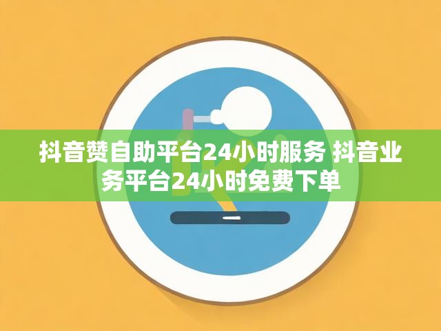 抖音赞自助平台24小时服务 抖音业务平台24小时免费下单