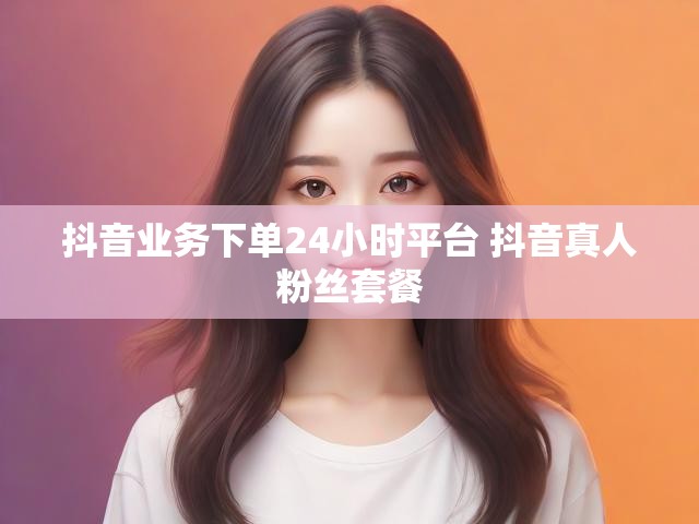 抖音业务下单24小时平台 抖音真人粉丝套餐