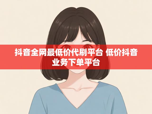 抖音全网最低价代刷平台 低价抖音业务下单平台