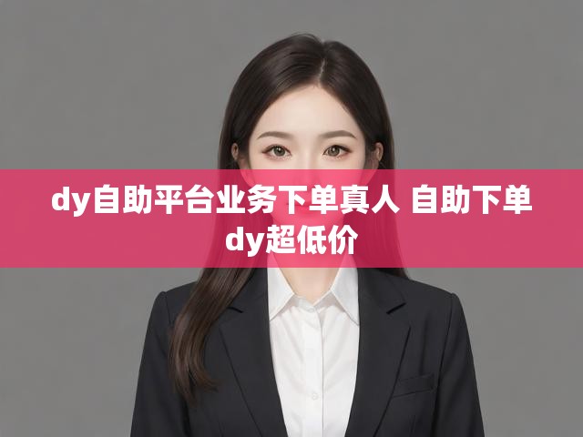 dy自助平台业务下单真人 自助下单dy超低价