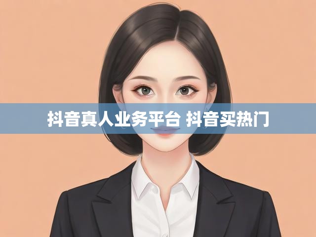 抖音真人业务平台 抖音买热门