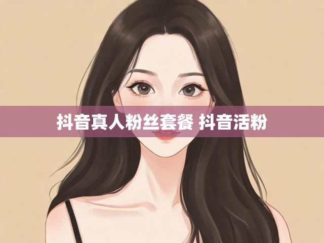 抖音真人粉丝套餐 抖音活粉