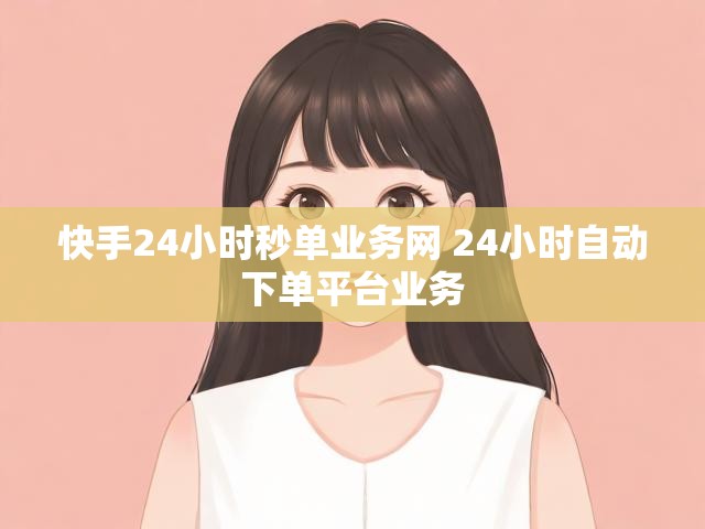 快手24小时秒单业务网 24小时自动下单平台业务