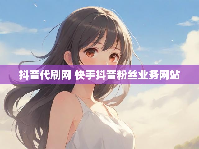 抖音代刷网 快手抖音粉丝业务网站
