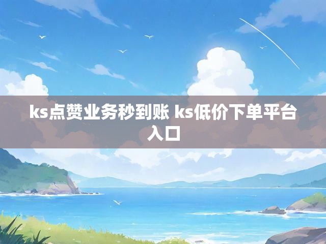 ks点赞业务秒到账 ks低价下单平台入口
