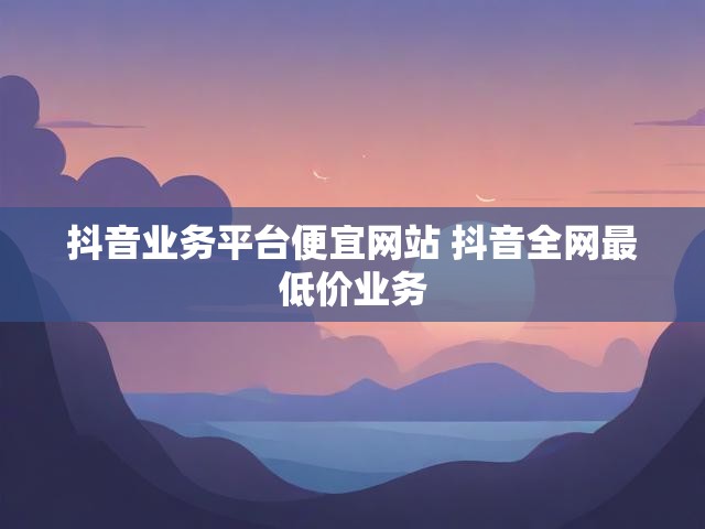 抖音业务平台便宜网站 抖音全网最低价业务