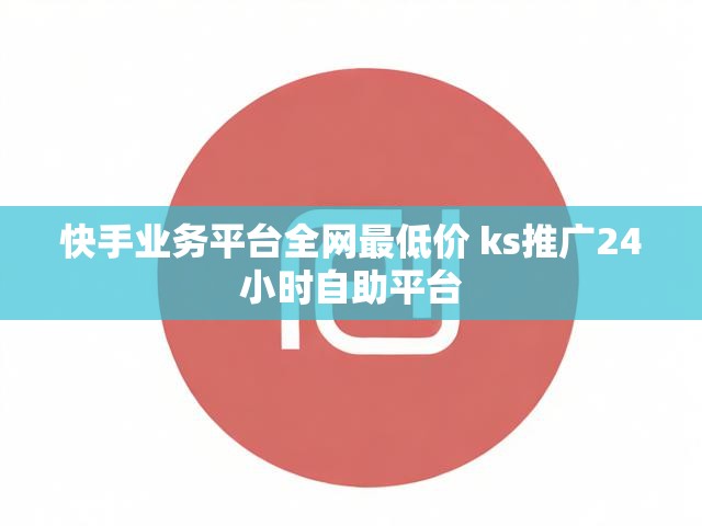 快手业务平台全网最低价 ks推广24小时自助平台
