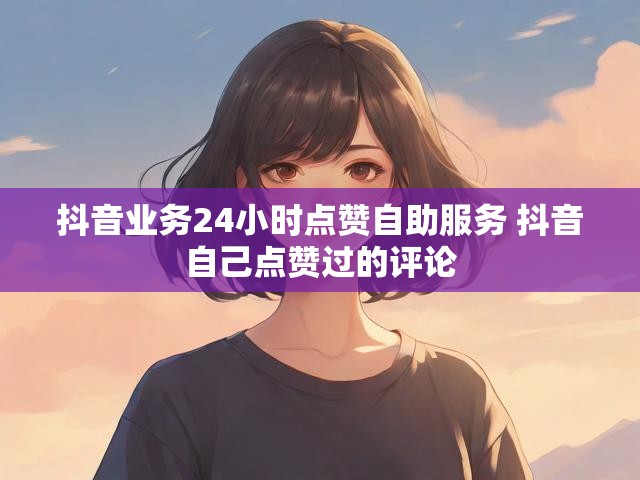 抖音业务24小时点赞自助服务 抖音自己点赞过的评论