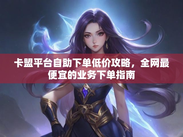 卡盟平台自助下单低价攻略，全网最便宜的业务下单指南